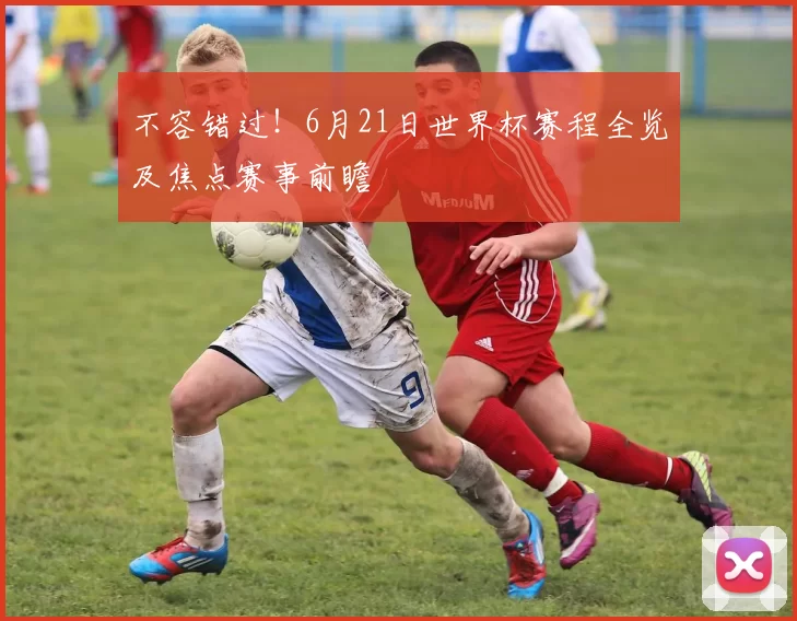 不容错过！6月21日世界杯赛程全览及焦点赛事前瞻