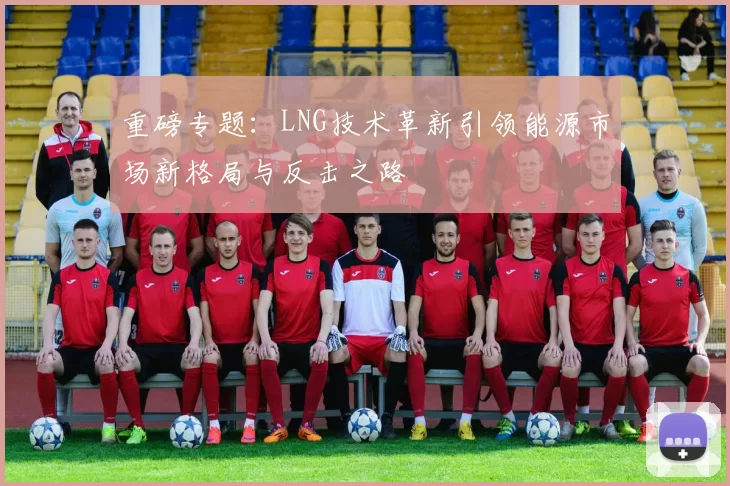 重磅专题：LNG技术革新引领能源市场新格局与反击之路