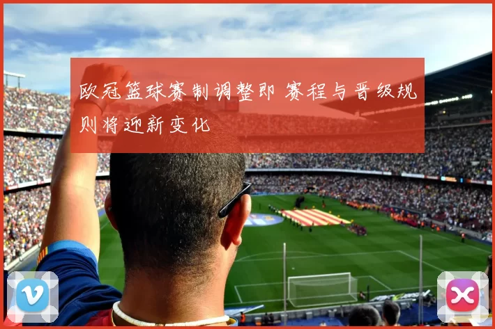 欧冠篮球赛制调整即 赛程与晋级规则将迎新变化