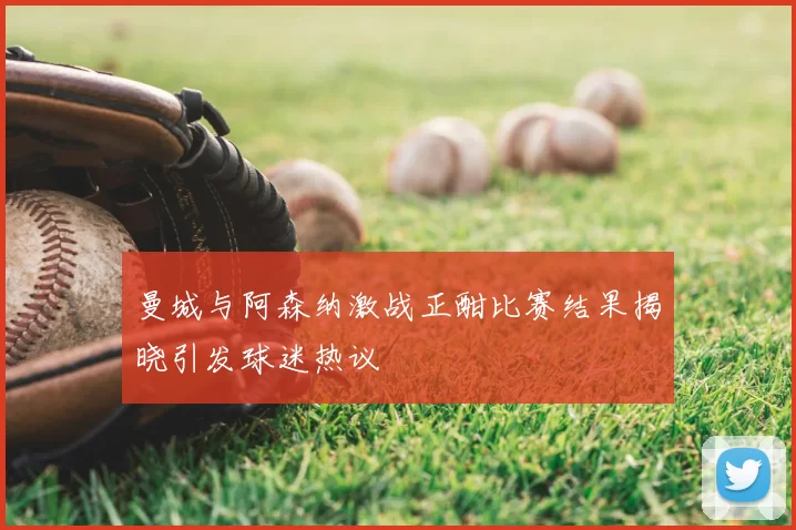 曼城与阿森纳激战正酣比赛结果揭晓引发球迷热议