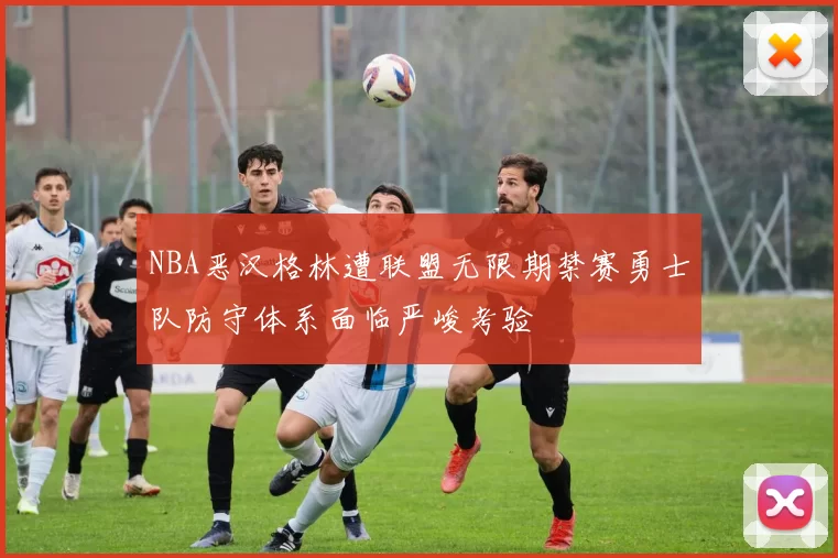 NBA恶汉格林遭联盟无限期禁赛勇士队防守体系面临严峻考验