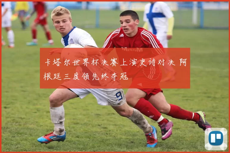 卡塔尔世界杯决赛上演史诗对决 阿根廷三度领先终夺冠