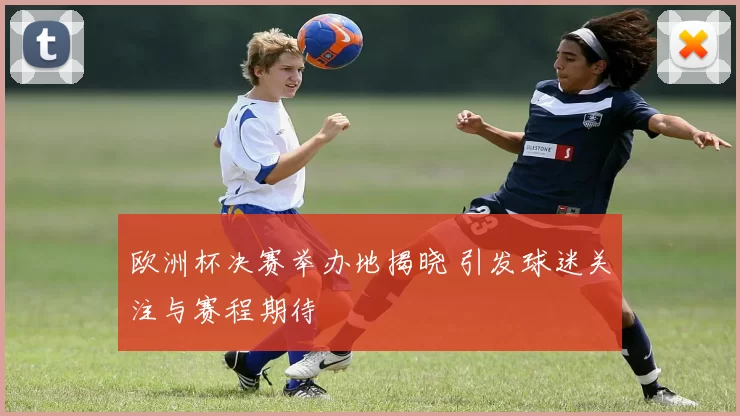 欧洲杯决赛举办地揭晓 引发球迷关注与赛程期待