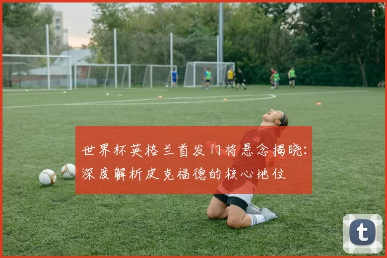世界杯英格兰首发门将悬念揭晓:深度解析皮克福德的核心地位