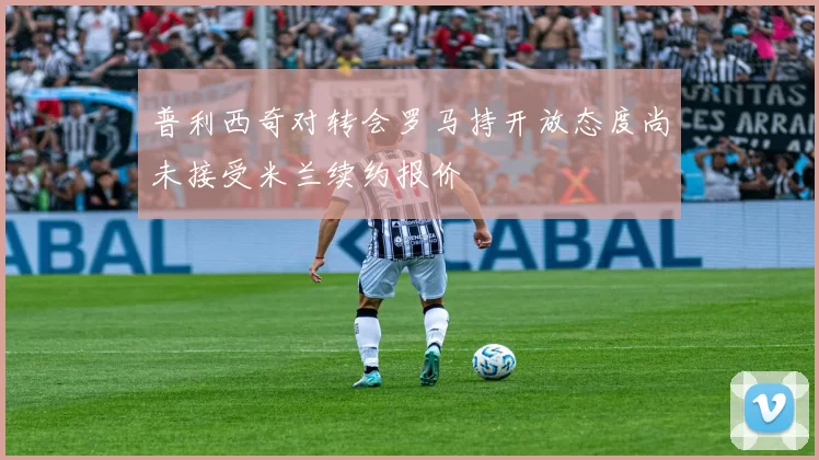 普利西奇对转会罗马持开放态度尚未接受米兰续约报价