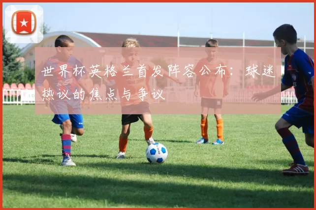 世界杯英格兰首发阵容公布：球迷热议的焦点与争议