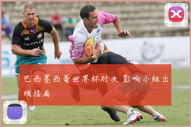 巴西墨西哥世界杯对决 影响小组出线格局