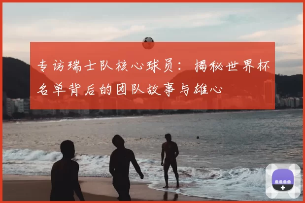 专访瑞士队核心球员：揭秘世界杯名单背后的团队故事与雄心