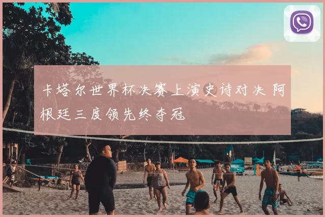 卡塔尔世界杯决赛上演史诗对决 阿根廷三度领先终夺冠