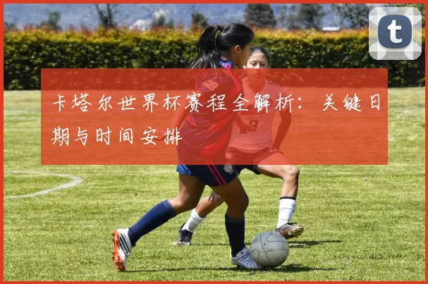 卡塔尔世界杯赛程全解析:关键日期与时间安排