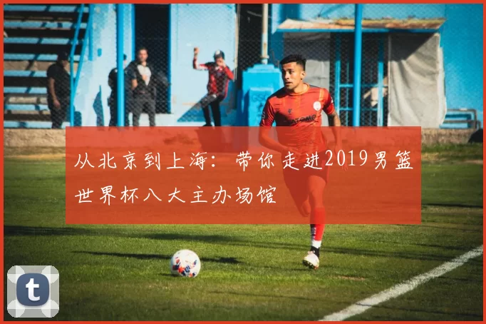 从北京到上海:带你走进2019男篮世界杯八大主办场馆