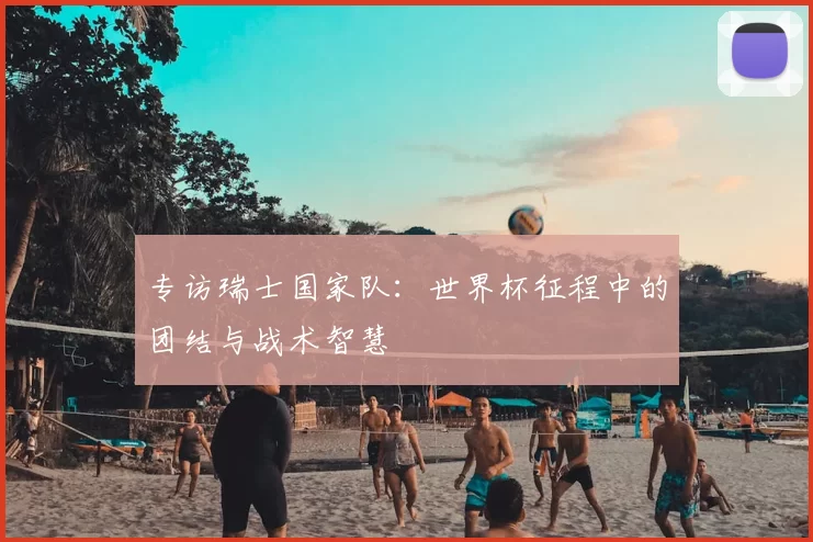 专访瑞士国家队：世界杯征程中的团结与战术智慧