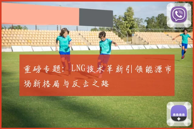 重磅专题：LNG技术革新引领能源市场新格局与反击之路