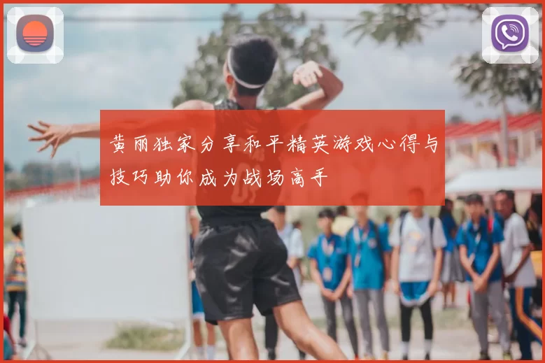黄丽独家分享和平精英游戏心得与技巧助你成为战场高手