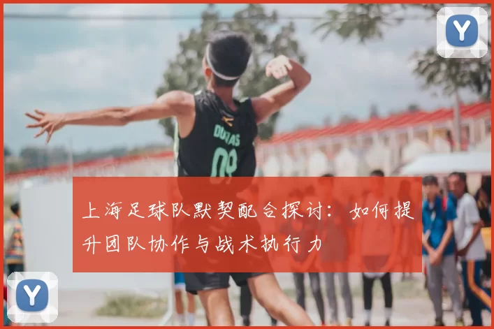 上海足球队默契配合探讨：如何提升团队协作与战术执行力