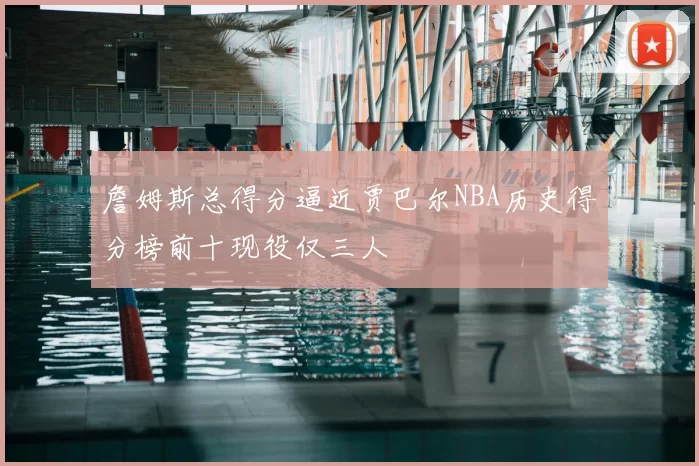詹姆斯总得分逼近贾巴尔NBA历史得分榜前十现役仅三人