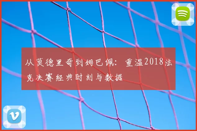 从莫德里奇到姆巴佩:重温2018法克决赛经典时刻与数据