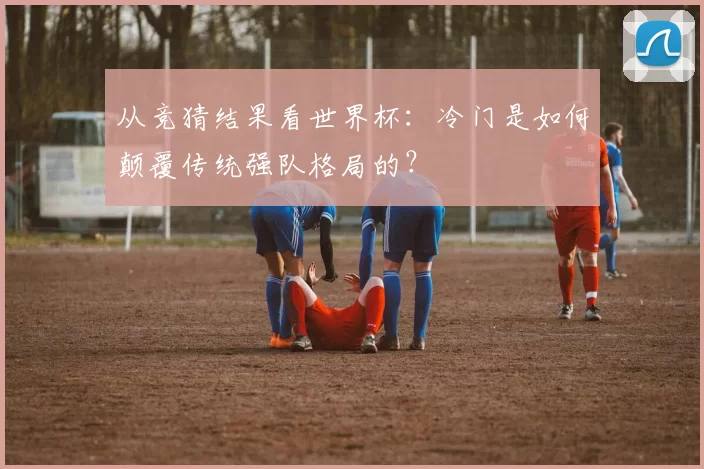 从竞猜结果看世界杯:冷门是如何颠覆传统强队格局的?
