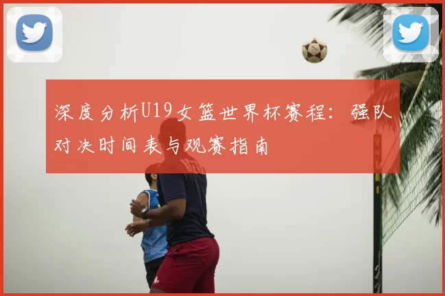 深度分析U19女篮世界杯赛程:强队对决时间表与观赛指南