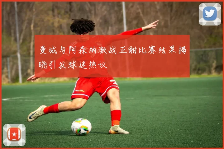 曼城与阿森纳激战正酣比赛结果揭晓引发球迷热议