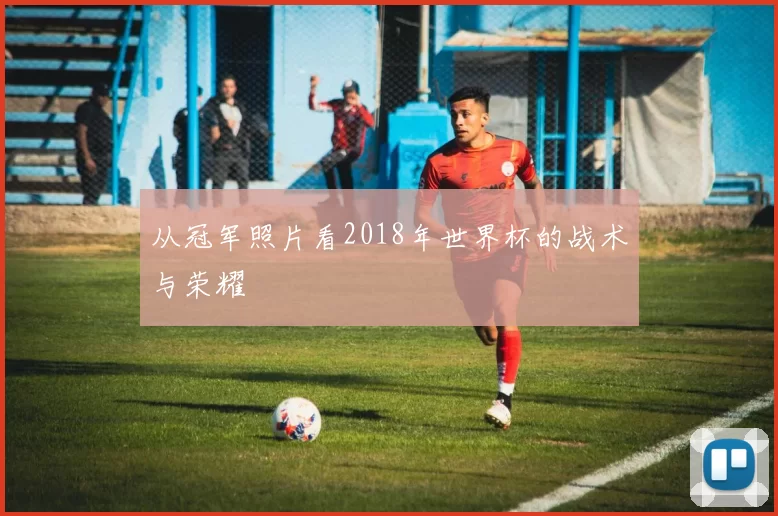从冠军照片看2018年世界杯的战术与荣耀