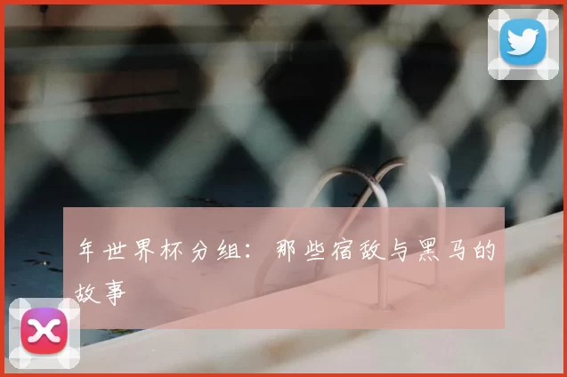 年世界杯分组：那些宿敌与黑马的故事